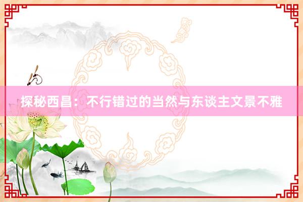 探秘西昌：不行错过的当然与东谈主文景不雅